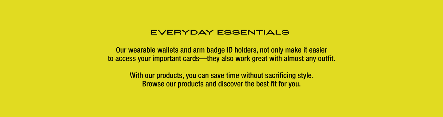  EVERYDAY ESSENTIALS - Our wearable wallets and arm badge ID holders, not only make it easier to access your important cards—they also work great with almost any outfit. With our products, you can save time without sacrificing style. Browse our products and discover the best fit for you.